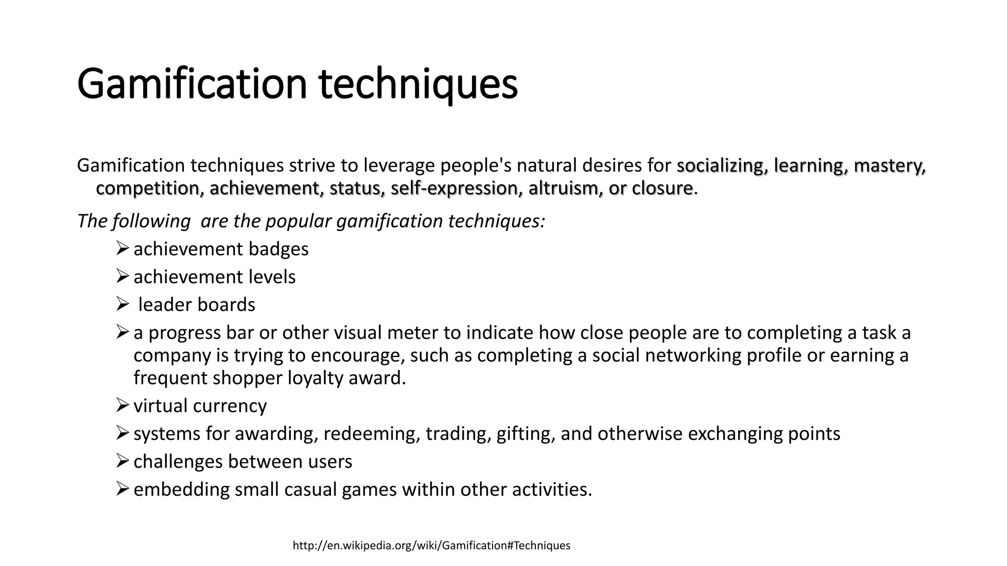 Gamification techniques
Gamification techniques strive to leverage people's natural desires for socializing, learning, mastery,
competition, achievement, status, self-expression, altruism, or closure.
The following are the popular gamification techniques:
achievement badges
achievement levels
 leader boards
a progress bar or other visual meter to indicate how close people are to completing a task a
company is trying to encourage, such as completing a social networking profile or earning a
frequent shopper loyalty award.
virtual currency
systems for awarding, redeeming, trading, gifting, and otherwise exchanging points
challenges between users
embedding small casual games within other activities.
http://en.wikipedia.org/wiki/Gamification#Techniques
 