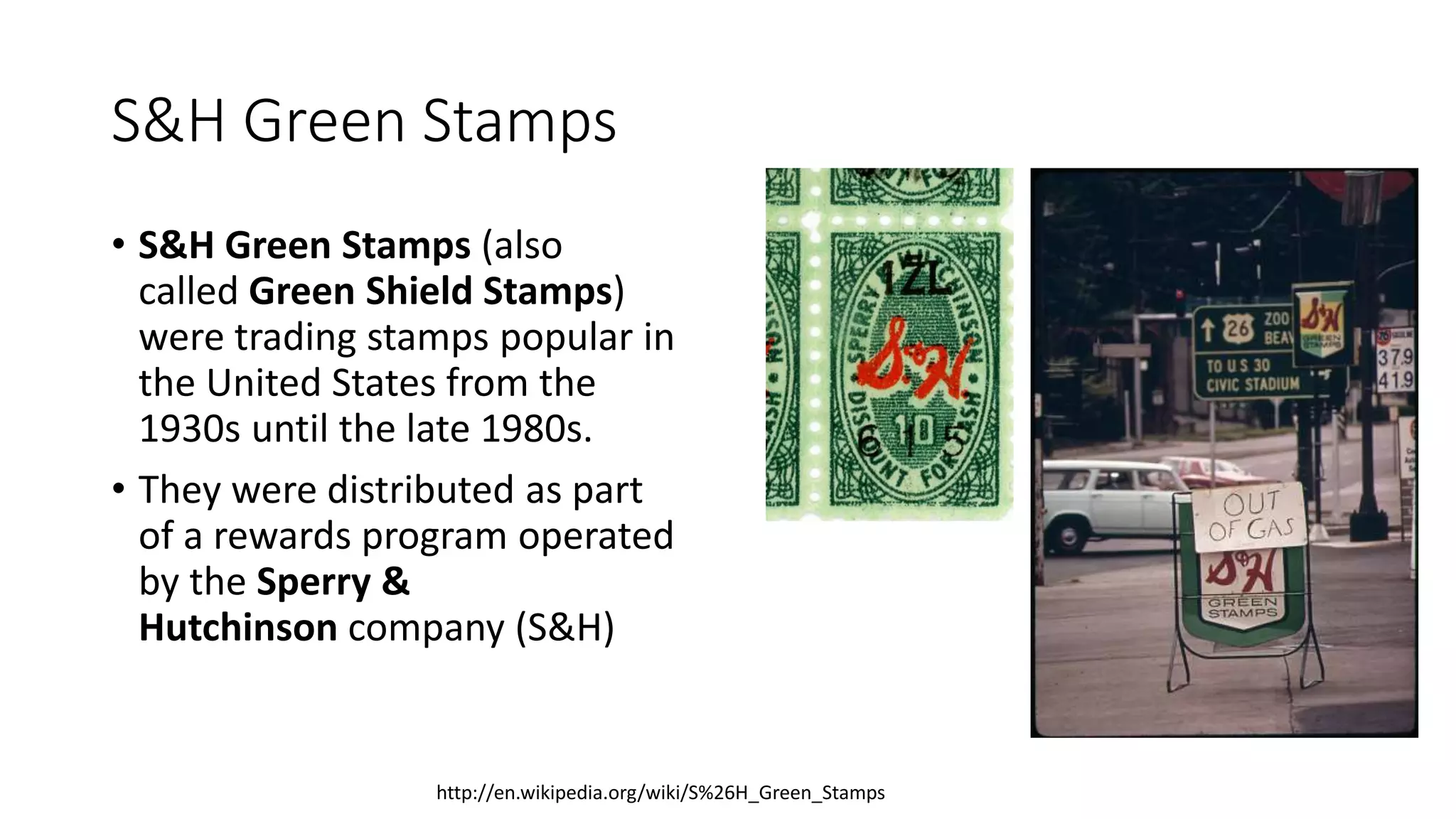 S&H Green Stamps
• S&H Green Stamps (also
called Green Shield Stamps)
were trading stamps popular in
the United States from the
1930s until the late 1980s.
• They were distributed as part
of a rewards program operated
by the Sperry &
Hutchinson company (S&H)
http://en.wikipedia.org/wiki/S%26H_Green_Stamps
 