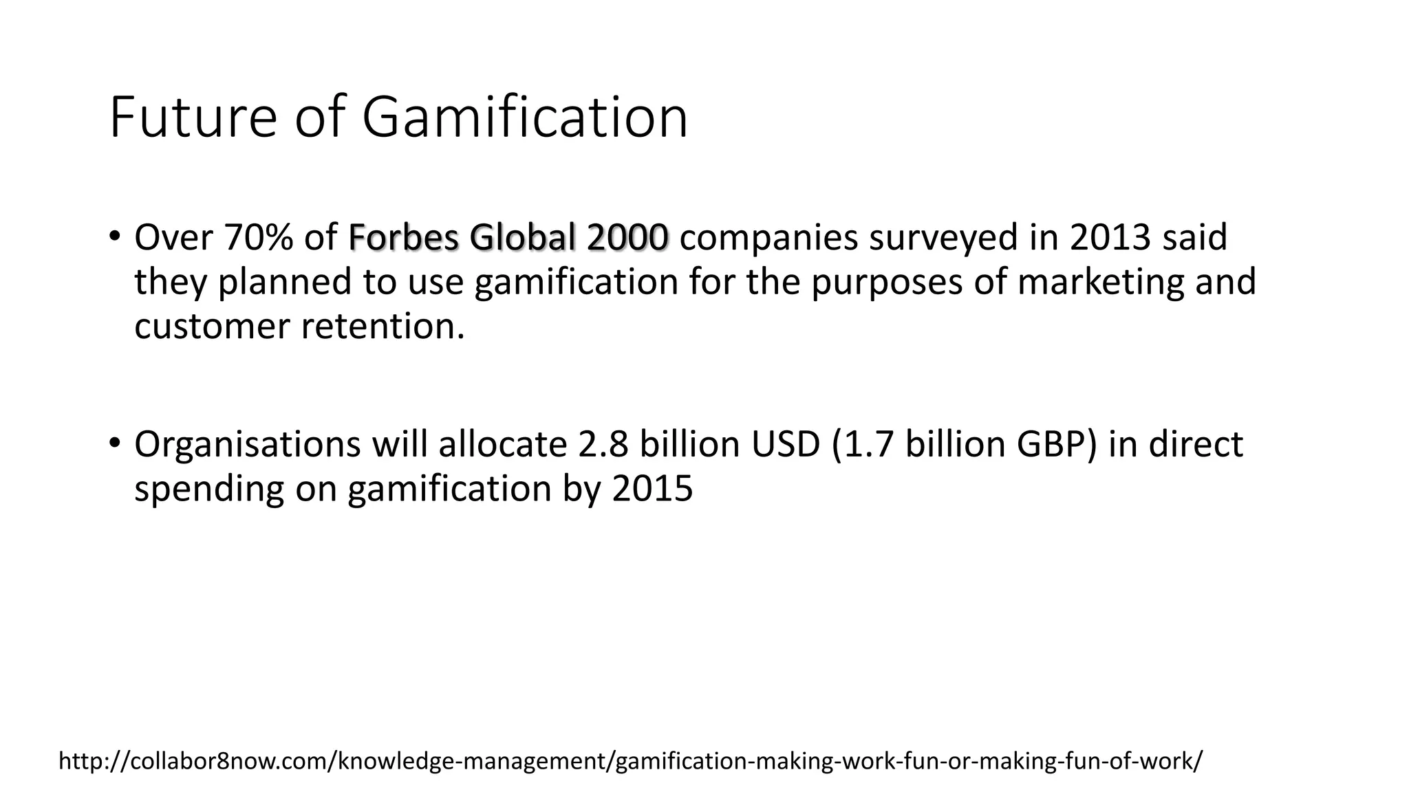 Future of Gamification
• Over 70% of Forbes Global 2000 companies surveyed in 2013 said
they planned to use gamification for the purposes of marketing and
customer retention.
• Organisations will allocate 2.8 billion USD (1.7 billion GBP) in direct
spending on gamification by 2015
http://collabor8now.com/knowledge-management/gamification-making-work-fun-or-making-fun-of-work/
 