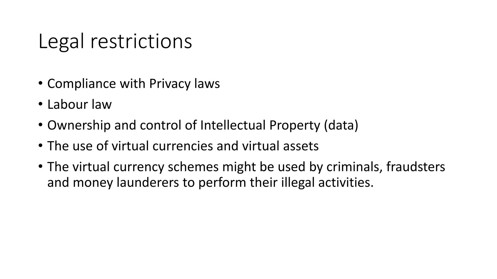 Legal restrictions
• Compliance with Privacy laws
• Labour law
• Ownership and control of Intellectual Property (data)
• The use of virtual currencies and virtual assets
• The virtual currency schemes might be used by criminals, fraudsters
and money launderers to perform their illegal activities.
 