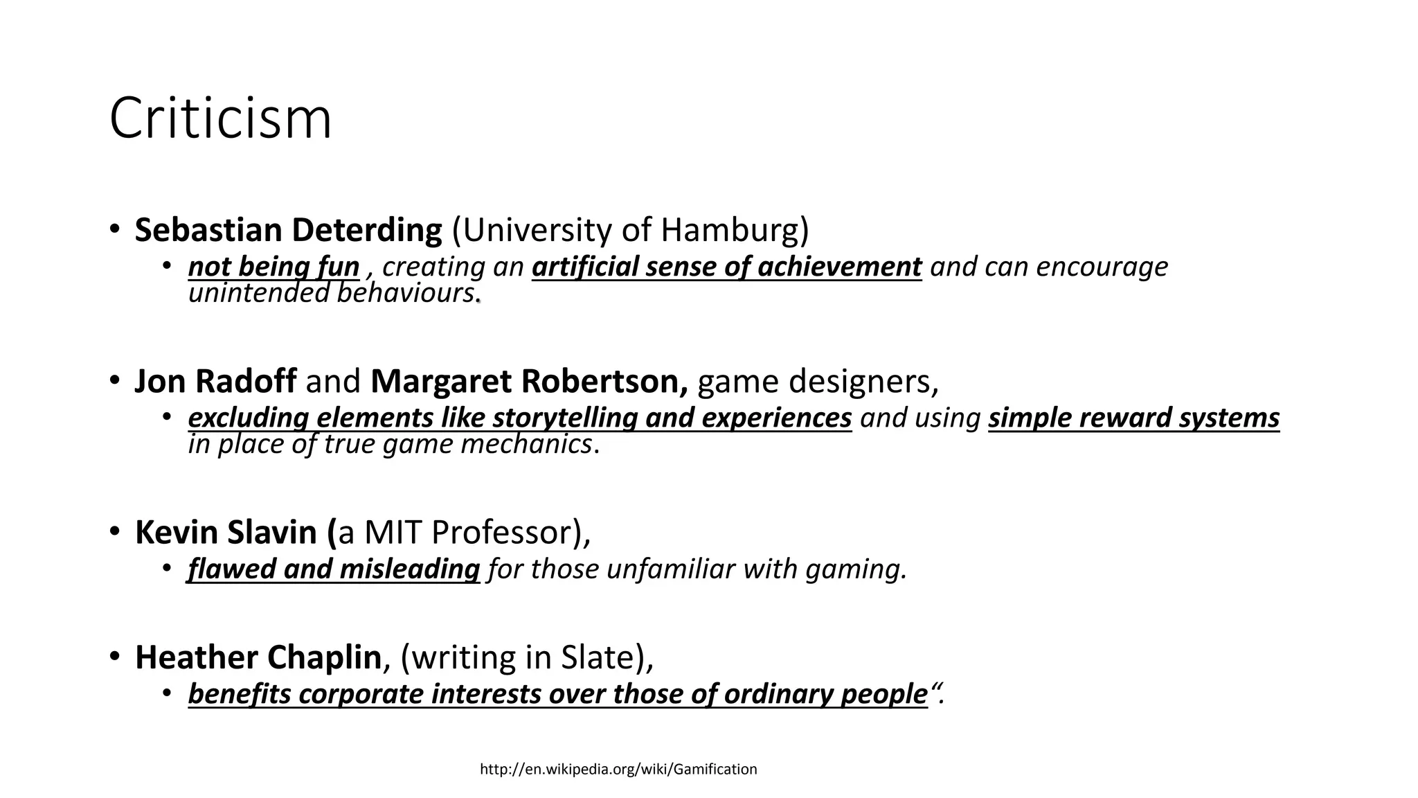 Criticism
• Sebastian Deterding (University of Hamburg)
• not being fun , creating an artificial sense of achievement and can encourage
unintended behaviours.
• Jon Radoff and Margaret Robertson, game designers,
• excluding elements like storytelling and experiences and using simple reward systems
in place of true game mechanics.
• Kevin Slavin (a MIT Professor),
• flawed and misleading for those unfamiliar with gaming.
• Heather Chaplin, (writing in Slate),
• benefits corporate interests over those of ordinary people“.
http://en.wikipedia.org/wiki/Gamification
 