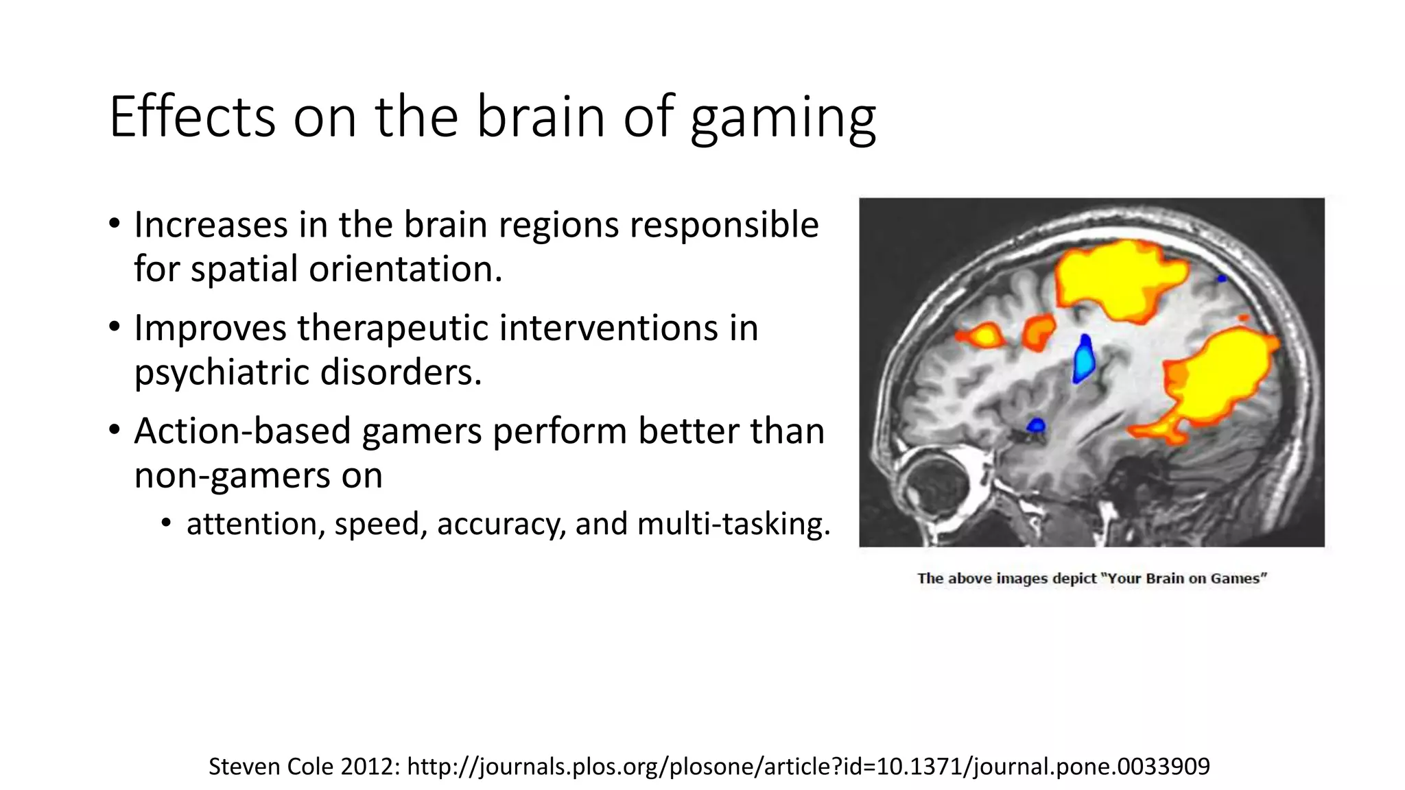 Effects on the brain of gaming
• Increases in the brain regions responsible
for spatial orientation.
• Improves therapeutic interventions in
psychiatric disorders.
• Action-based gamers perform better than
non-gamers on
• attention, speed, accuracy, and multi-tasking.
Steven Cole 2012: http://journals.plos.org/plosone/article?id=10.1371/journal.pone.0033909
 