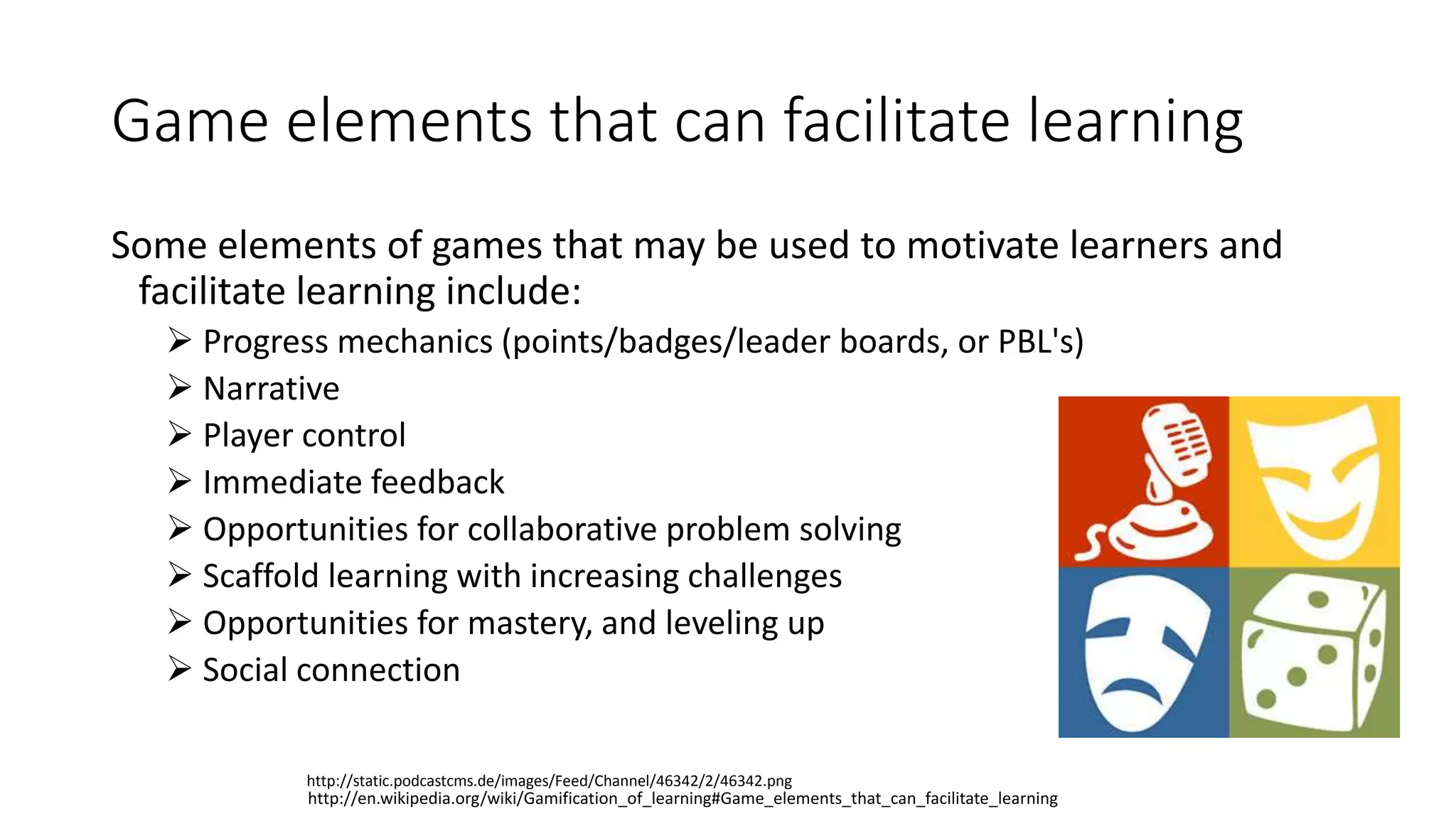 Game elements that can facilitate learning
Some elements of games that may be used to motivate learners and
facilitate learning include:
 Progress mechanics (points/badges/leader boards, or PBL's)
 Narrative
 Player control
 Immediate feedback
 Opportunities for collaborative problem solving
 Scaffold learning with increasing challenges
 Opportunities for mastery, and leveling up
 Social connection
http://en.wikipedia.org/wiki/Gamification_of_learning#Game_elements_that_can_facilitate_learning
http://static.podcastcms.de/images/Feed/Channel/46342/2/46342.png
 