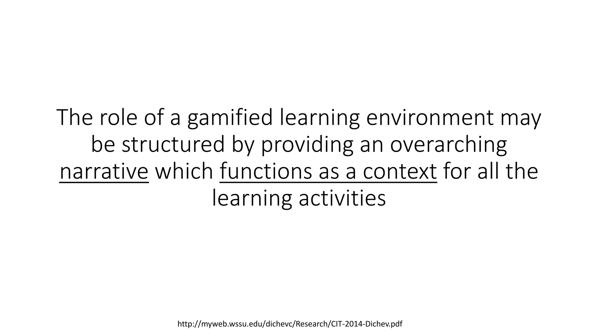 The role of a gamified learning environment may
be structured by providing an overarching
narrative which functions as a context for all the
learning activities
http://myweb.wssu.edu/dichevc/Research/CIT-2014-Dichev.pdf
 