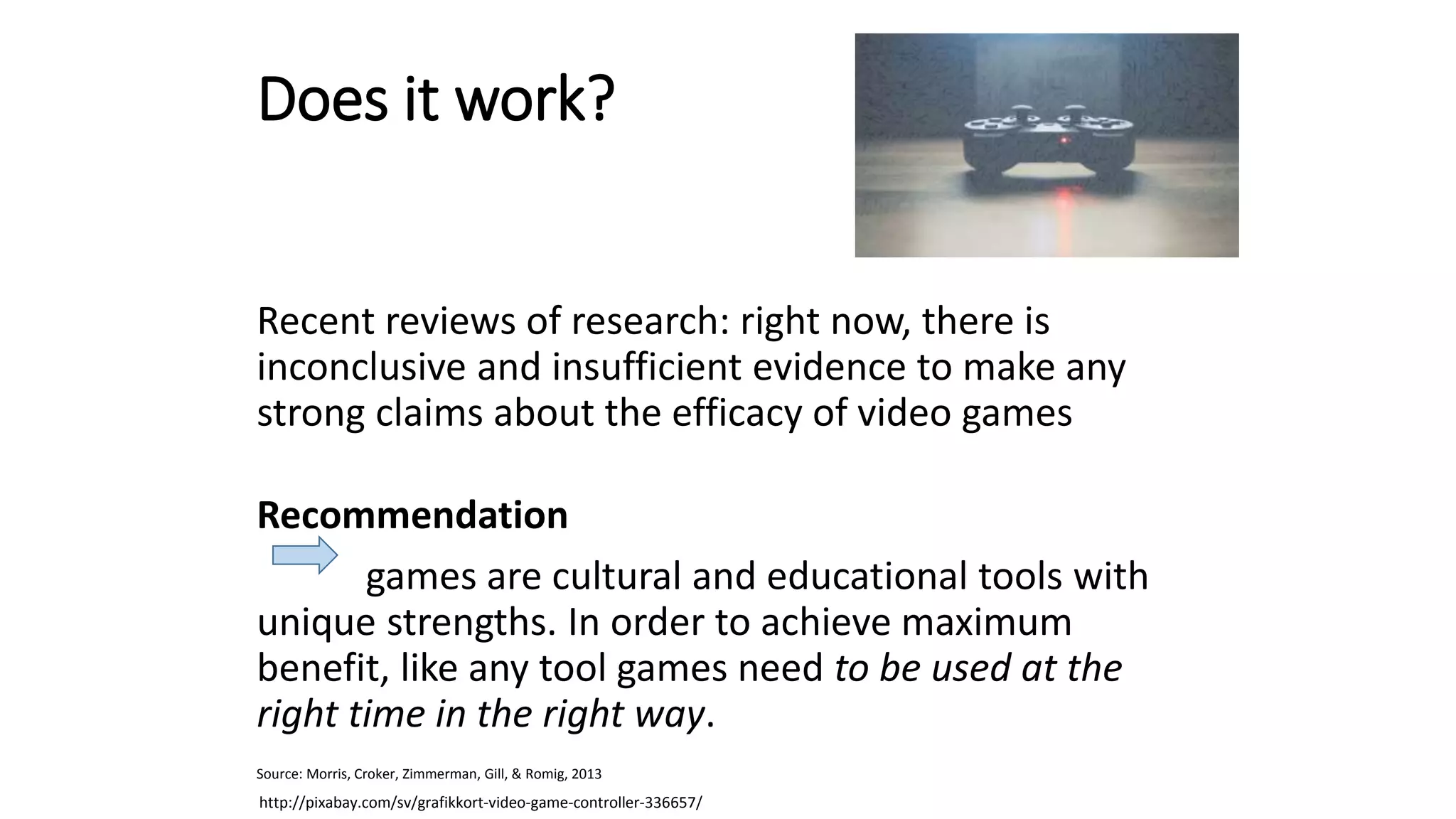 Does it work?
Recent reviews of research: right now, there is
inconclusive and insufficient evidence to make any
strong claims about the efficacy of video games
Recommendation
games are cultural and educational tools with
unique strengths. In order to achieve maximum
benefit, like any tool games need to be used at the
right time in the right way.
Source: Morris, Croker, Zimmerman, Gill, & Romig, 2013
http://pixabay.com/sv/grafikkort-video-game-controller-336657/
 