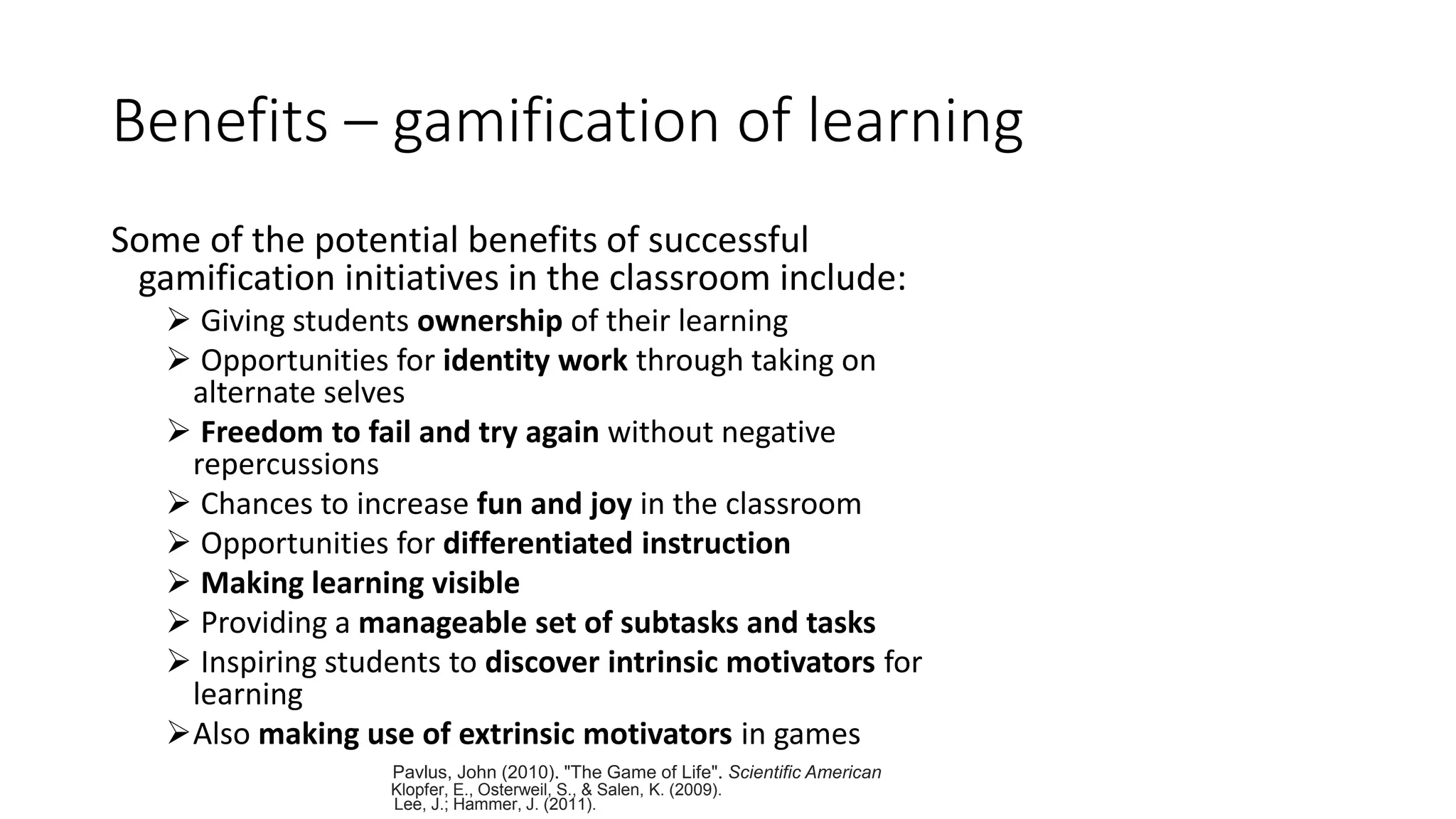 Benefits – gamification of learning
Some of the potential benefits of successful
gamification initiatives in the classroom include:
 Giving students ownership of their learning
 Opportunities for identity work through taking on
alternate selves
 Freedom to fail and try again without negative
repercussions
 Chances to increase fun and joy in the classroom
 Opportunities for differentiated instruction
 Making learning visible
 Providing a manageable set of subtasks and tasks
 Inspiring students to discover intrinsic motivators for
learning
Also making use of extrinsic motivators in games
Pavlus, John (2010). "The Game of Life". Scientific American
Klopfer, E., Osterweil, S., & Salen, K. (2009).
Lee, J.; Hammer, J. (2011).
 