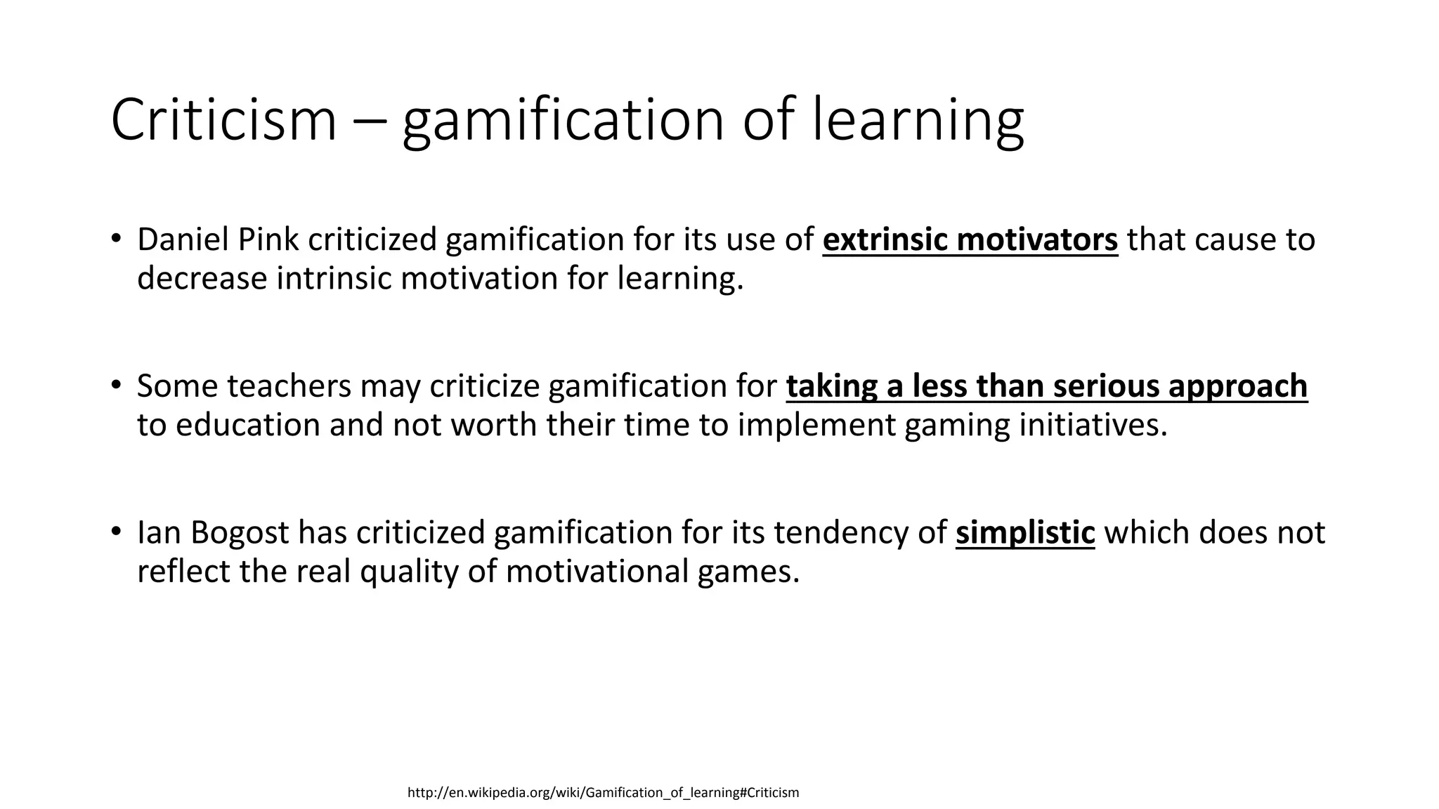 Criticism – gamification of learning
• Daniel Pink criticized gamification for its use of extrinsic motivators that cause to
decrease intrinsic motivation for learning.
• Some teachers may criticize gamification for taking a less than serious approach
to education and not worth their time to implement gaming initiatives.
• Ian Bogost has criticized gamification for its tendency of simplistic which does not
reflect the real quality of motivational games.
http://en.wikipedia.org/wiki/Gamification_of_learning#Criticism
 