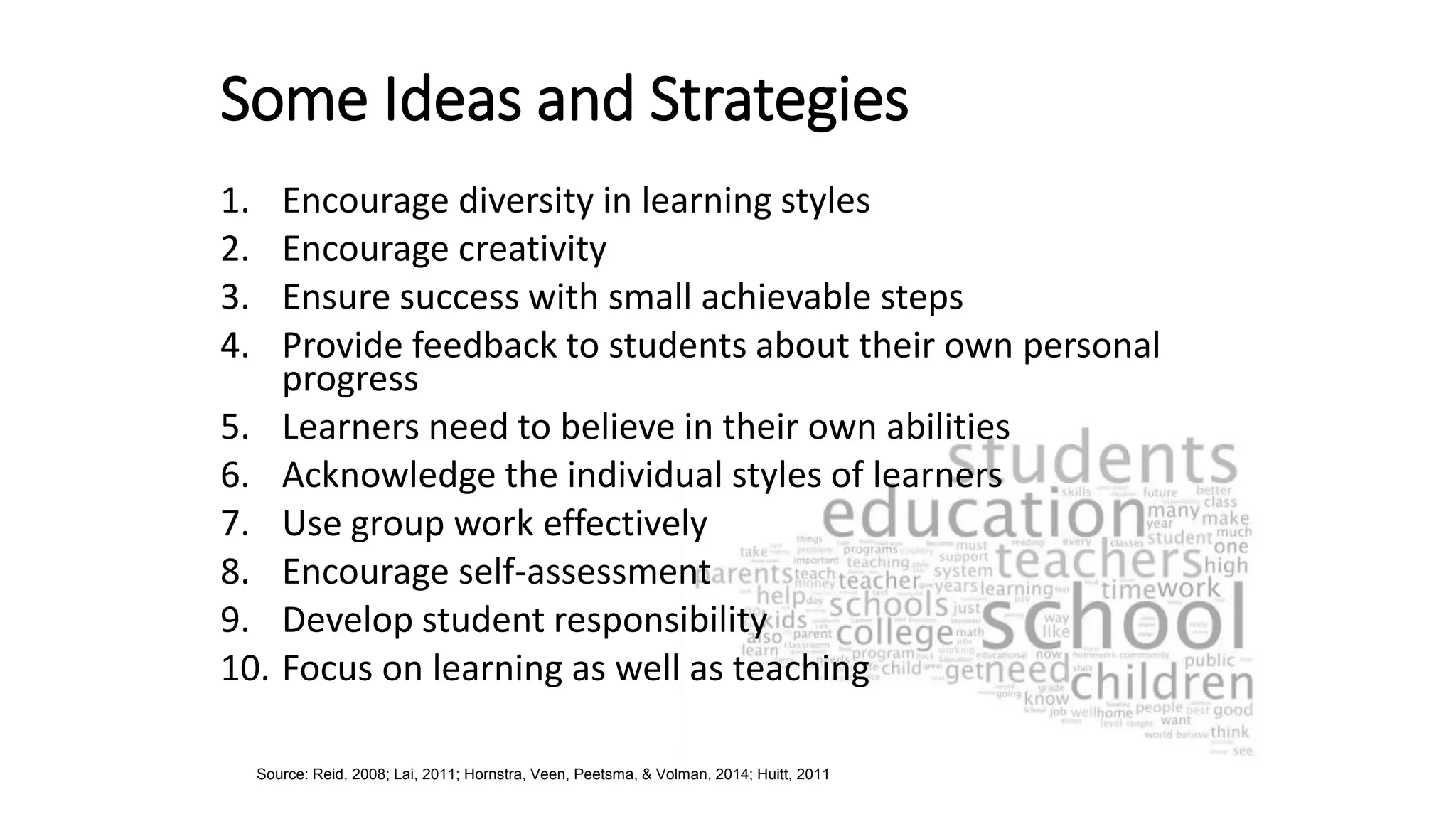 Some Ideas and Strategies
1. Encourage diversity in learning styles
2. Encourage creativity
3. Ensure success with small achievable steps
4. Provide feedback to students about their own personal
progress
5. Learners need to believe in their own abilities
6. Acknowledge the individual styles of learners
7. Use group work effectively
8. Encourage self-assessment
9. Develop student responsibility
10. Focus on learning as well as teaching
Source: Reid, 2008; Lai, 2011; Hornstra, Veen, Peetsma, & Volman, 2014; Huitt, 2011
 
