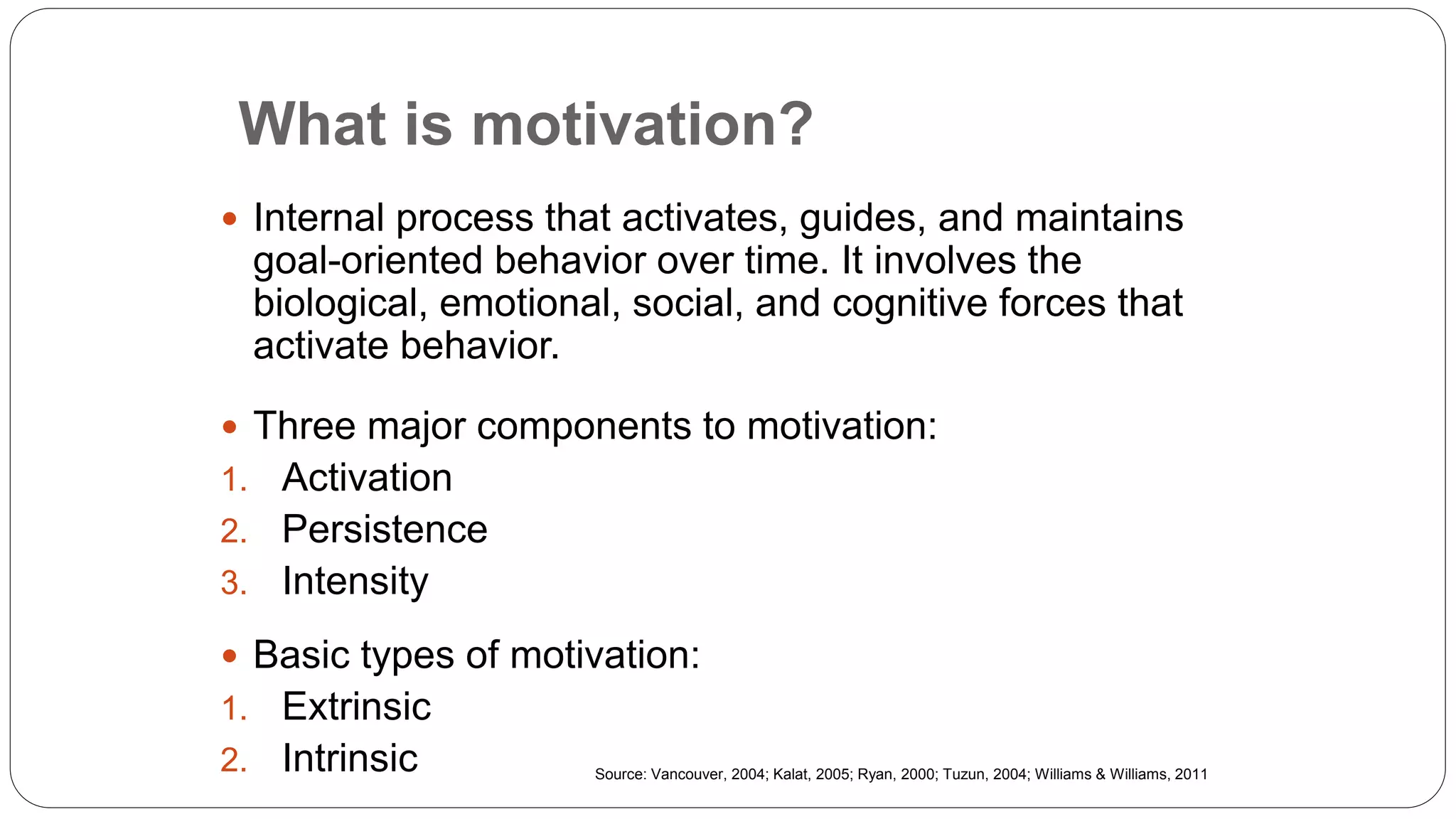 What is motivation?
 Internal process that activates, guides, and maintains
goal-oriented behavior over time. It involves the
biological, emotional, social, and cognitive forces that
activate behavior.
 Three major components to motivation:
1. Activation
2. Persistence
3. Intensity
 Basic types of motivation:
1. Extrinsic
2. Intrinsic Source: Vancouver, 2004; Kalat, 2005; Ryan, 2000; Tuzun, 2004; Williams & Williams, 2011
 