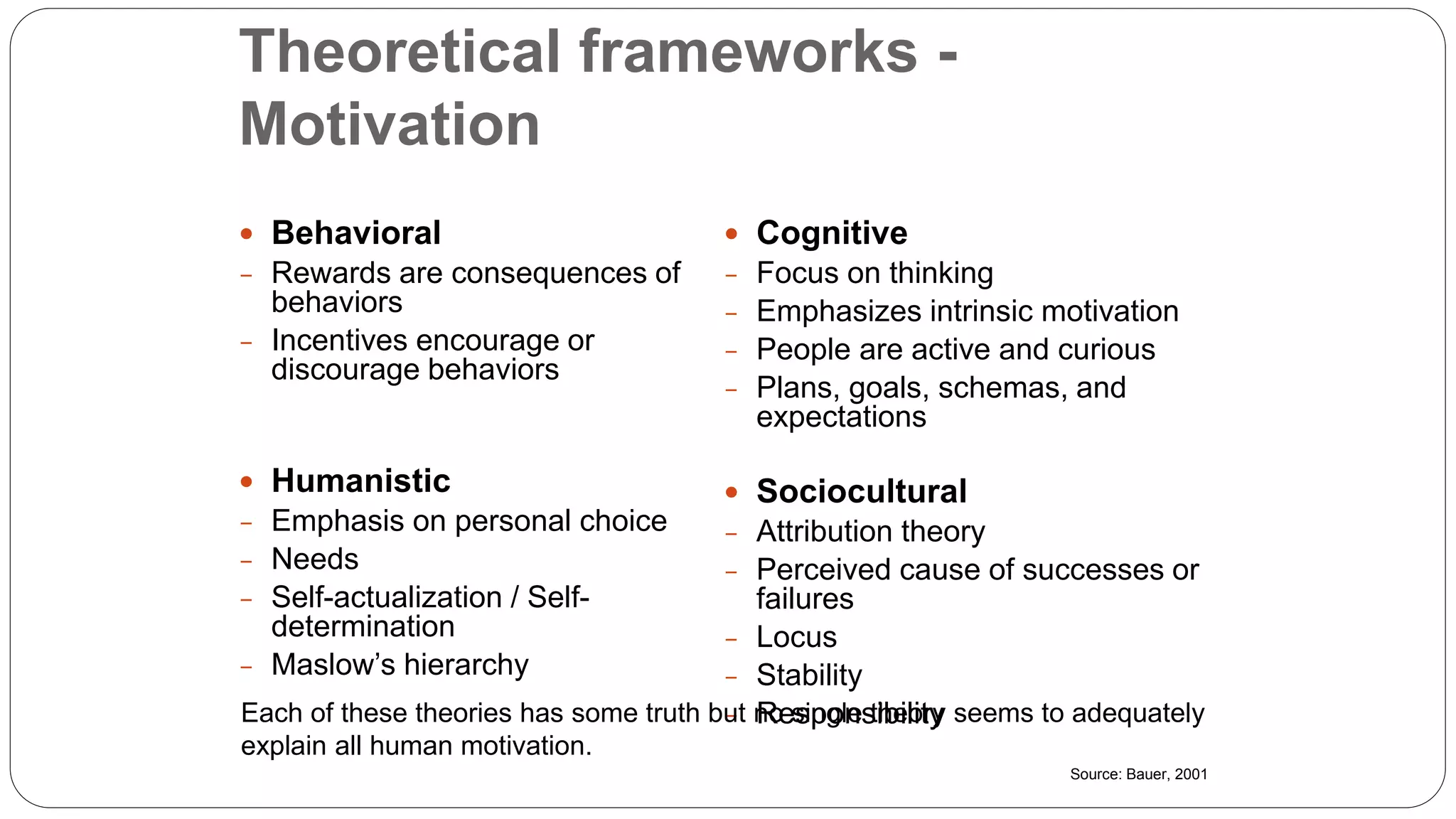 Theoretical frameworks -
Motivation
 Behavioral
- Rewards are consequences of
behaviors
- Incentives encourage or
discourage behaviors
 Humanistic
- Emphasis on personal choice
- Needs
- Self-actualization / Self-
determination
- Maslow’s hierarchy
 Cognitive
- Focus on thinking
- Emphasizes intrinsic motivation
- People are active and curious
- Plans, goals, schemas, and
expectations
 Sociocultural
- Attribution theory
- Perceived cause of successes or
failures
- Locus
- Stability
- ResponsibilityEach of these theories has some truth but no single theory seems to adequately
explain all human motivation.
Source: Bauer, 2001
 