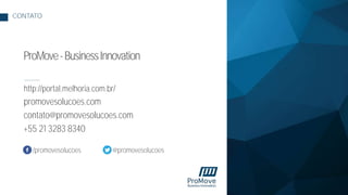 http://portal.melhoria.com.br/
promovesolucoes.com
contato@promovesolucoes.com
+55 21 3283 8340
CONTATO
ProMove-BusinessInnovation
/promovesolucoes @promovesolucoes
 