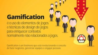 Gamification
Gamification é um fenômeno que está revolucionando o conceito
de fazer negócios, gerenciar equipes e engajar pessoas.
éousodeelementos de jogos
etécnicas de design de jogos
paraenriquecercontextos
normalmentenãorelacionadosajogos.
 