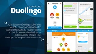 Aprender com o Duolingo é divertido e
viciante. Ganhe pontos ao acertar,
aposte corrida contra o relógio e avance
de nível. As nossas aulas divididas em
pedacinhos são eficazes e nós
temos provas de que funcionam mesmo.
ESTUDODECASO
Duolingo
 