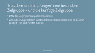 Trotzdem sind die „Jungen“ eine besondere
Zielgruppe – und die künftige Zielgruppe!
• 97% der Jugendlichen spielen Videospiele
• wenn diese Jugendlichen ins Berufsleben eintreten haben sie ca. 10.000h
gespielt – sie sind Meister-Spieler.
www.werk70.rocks 10
 