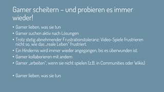 Gamer scheitern – und probieren es immer
wieder!
• Gamer lieben, was sie tun
• Gamer suchen aktiv nach Lösungen
• Trotz stetig abnehmender Frustrationstoleranz: Video-Spiele frustrieren
nicht so, wie das „reale Leben“ frustriert.
• Ein Hindernis wird immer wieder angegangen, bis es überwunden ist.
• Gamer kollaborieren mit andern
• Gamer „arbeiten“, wenn sie nicht spielen (z.B. in Communities oder Wikis)
• Gamer lieben, was sie tun
 