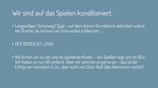 Wir sind auf das Spielen konditioniert.
• Langweiliger Schulweg? Egal – auf dem leeren Grundstück dadrüben wohnt
ein Drache, da müssen wir leise vorbei schleichen…
• DER BODEN IST LAVA!
• Nie lernen wir so viel, wie als spielende Kinder – das Spielen liegt uns im Blut.
Wir haben es nur oft verlernt. Aber wir nehmen es gerne an – das ist der
Erfolg von nametest & Co., aber auch von Click-Bait (das Abenteuer wartet)
 