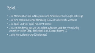 Spiel…
• … ist Manipulation, die in Neugierde und Kindheitserinnerungen schwelgt
• … ist eine problemlösende Handlung (Ein Ziel soll erreicht werden)
• … ist Spaß und wer Spaß hat, lernt besser
• … ist, ein Hindernis, das wir uns selbst aufbauen und das wir freiwillig
umgehen wollen (Bsp. Basketball. Golf. Escape Rooms …)
• … eine Herausforderung (Challenges)
 