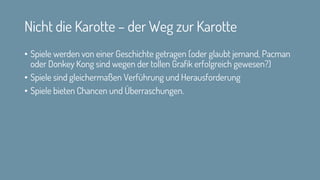 Nicht die Karotte – der Weg zur Karotte
• Spiele werden von einer Geschichte getragen (oder glaubt jemand, Pacman
oder Donkey Kong sind wegen der tollen Grafik erfolgreich gewesen?)
• Spiele sind gleichermaßen Verführung und Herausforderung
• Spiele bieten Chancen und Überraschungen.
 