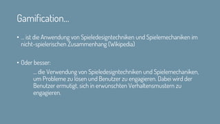Gamification…
• … ist die Anwendung von Spieledesigntechniken und Spielemechaniken im
nicht-spielerischen Zusammenhang (Wikipedia)
• Oder besser:
… die Verwendung von Spieledesigntechniken und Spielemechaniken,
um Probleme zu lösen und Benutzer zu engagieren. Dabei wird der
Benutzer ermutigt, sich in erwünschten Verhaltensmustern zu
engagieren.
 