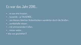 Es war das Jahr 2016…
• … es war eine Invasion…
• … tausende – ja TAUSENDE…
• … von blassen, bleichen Stubenhockern wanderten durch die Straßen…
• … zombiehafte Wesen…
• … mit schmerzenden Füßen..
• … immer weiter…
• Was war geschehen?!
 