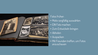 Fotos früher:
• Motiv sorgfältig auswählen
• EIN Foto machen
• Zum Entwickeln bringen
• Abholen
• Auspacken
• Mit Freunden treffen, um Fotos
anzuschauen
 