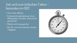 Zeit wird zum kritischen Faktor –
besonders im B2C
• Same-day-delivery
• Fehlende Kundenbindung: Ist ein
Mitbewerber schneller, wird schnell
gewechselt
• Märkte sind transparenter
• Die Uhr, nicht der Kalender werden
Taktgeber.
 