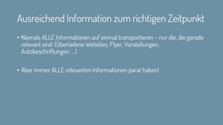 Ausreichend Information zum richtigen Zeitpunkt
• Niemals ALLE Informationen auf einmal transportieren – nur die, die gerade
relevant sind. (Überladene Websites, Flyer, Vorstellungen,
Autobeschriftungen, …)
• Aber immer ALLE relevanten Informationen parat haben!
 
