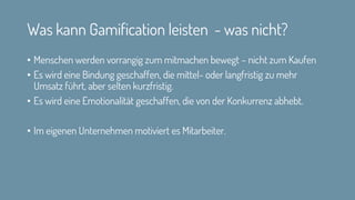 Was kann Gamification leisten - was nicht?
• Menschen werden vorrangig zum mitmachen bewegt – nicht zum Kaufen
• Es wird eine Bindung geschaffen, die mittel- oder langfristig zu mehr
Umsatz führt, aber selten kurzfristig.
• Es wird eine Emotionalität geschaffen, die von der Konkurrenz abhebt.
• Im eigenen Unternehmen motiviert es Mitarbeiter.
 