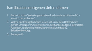 Gamification im eigenen Unternehmen
1. Nutze ich schon Spieledesigntechniken (und wusste es bisher nicht) –
kann ich das ausbauen?
2. Welche Spieledesigntechniken lassen sich in meinem Unternehmen
einfach umsetzen? Punktesystem im Einzelhandel, Badges, Folgerabatte,
Ranglisten, spielerische Informationsvermittlung (Rätsel),
Selbstbestimmung…
3. Anfangen ☺
 