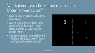 Was hat der „typische“ Gamer mit meinen
Unternehmen zu tun?
• Das erste kommerzielle Videogame
gab es 1972
• Wer heute jünger als 60 ist, kann
spätestens im Teenager – Alter
ersten Kontakt zu Videospielen
gehabt haben.
• Videospiele kosten heute locker 50
– 70 Euro OHNE DLC und In-Game
– Käufe (Stichwort: Pay to win)
www.werk70.rocks 5
 