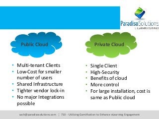sach@paradisosolutions.com ¦ 710 - Utilizing Gamification to Enhance eLearning Engagement
Public Cloud Private Cloud
• Multi-tenant Clients
• Low-Cost for smaller
number of users
• Shared Infrastructure
• Tighter vendor lock-in
• No major Integrations
possible
• Single Client
• High-Security
• Benefits of cloud
• More control
• For large installation, cost is
same as Public cloud
 