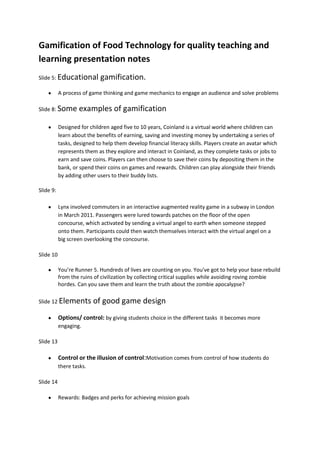 Gamification of Food Technology for quality teaching and
learning presentation notes
Slide 5: Educational         gamification.
           A process of game thinking and game mechanics to engage an audience and solve problems

Slide 8: Some      examples of gamification

           Designed for children aged five to 10 years, Coinland is a virtual world where children can
           learn about the benefits of earning, saving and investing money by undertaking a series of
           tasks, designed to help them develop financial literacy skills. Players create an avatar which
           represents them as they explore and interact in Coinland, as they complete tasks or jobs to
           earn and save coins. Players can then choose to save their coins by depositing them in the
           bank, or spend their coins on games and rewards. Children can play alongside their friends
           by adding other users to their buddy lists.

Slide 9:

           Lynx involved commuters in an interactive augmented reality game in a subway in London
           in March 2011. Passengers were lured towards patches on the floor of the open
           concourse, which activated by sending a virtual angel to earth when someone stepped
           onto them. Participants could then watch themselves interact with the virtual angel on a
           big screen overlooking the concourse.

Slide 10

           You’re Runner 5. Hundreds of lives are counting on you. You've got to help your base rebuild
           from the ruins of civilization by collecting critical supplies while avoiding roving zombie
           hordes. Can you save them and learn the truth about the zombie apocalypse?

Slide 12 Elements         of good game design
           Options/ control: by giving students choice in the different tasks it becomes more
           engaging.

Slide 13

           Control or the illusion of control:Motivation comes from control of how students do
           there tasks.

Slide 14

           Rewards: Badges and perks for achieving mission goals
 