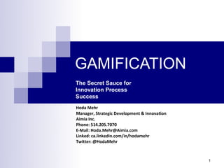 GAMIFICATION
The Secret Sauce for
Innovation Process
Success
Hoda Mehr
Manager, Strategic Development & Innovation
Aimia Inc.
Phone: 514.205.7070
E-Mail: Hoda.Mehr@Aimia.com
Linked: ca.linkedin.com/in/hodamehr
Twitter: @HodaMehr



                                              1
 