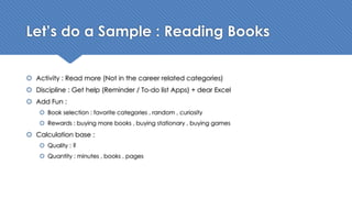 Let’s do a Sample : Reading Books
š Activity : Read more (Not in the career related categories)
š Discipline : Get help (Reminder / To-do list Apps) + dear Excel
š Add Fun :
š Book selection : favorite categories , random , curiosity
š Rewards : buying more books , buying stationary , buying games
š Calculation base :
š Quality : ?
š Quantity : minutes , books , pages
 