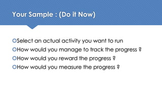 Your Sample : (Do it Now)
šSelect an actual activity you want to run
šHow would you manage to track the progress ?
šHow would you reward the progress ?
šHow would you measure the progress ?
 