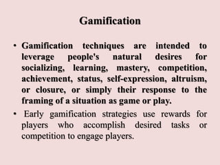 Gamification
• Gamification techniques are intended to
leverage people's natural desires for
socializing, learning, mastery, competition,
achievement, status, self-expression, altruism,
or closure, or simply their response to the
framing of a situation as game or play.
• Early gamification strategies use rewards for
players who accomplish desired tasks or
competition to engage players.
 