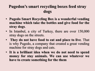Pugedon’s smart recycling boxes feed stray
dogs
• Pugedo Smart Recycling Box is a wonderful vending
machine which take the bottles and give food for the
stray dogs.
• In Istanbul, a city of Turkey, there are over 150,000
stray dogs on the streets.
• They do not have food to eat and place to live. That
is why Pugedo, a company that created a great vending
machine for stray dogs and cats.
• It is a brilliant idea when we do not need to spend
money for stay animals. We can use whatever we
have to create something for the them
 