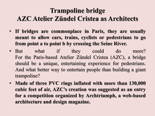 Trampoline bridge
AZC Atelier Zündel Cristea as Architects
• If bridges are commonplace in Paris, they are usually
meant to allow cars, trains, cyclists or pedestrians to go
from point a to point b by crossing the Seine River.
• But what if they could do more?
For the Paris-based Atelier Zündel Cristea (AZC), a bridge
should be a unique, entertaining experience for pedestrians.
And what better way to entertain people than building a giant
trampoline?
• Made of three PVC rings inflated with more than 130,000
cubic feet of air, AZC’s creation was suggested as an entry
for a competition organized by Archtriumph, a web-based
architecture and design magazine.
 