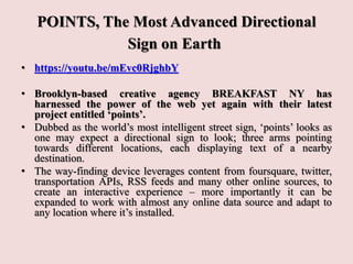 POINTS, The Most Advanced Directional
Sign on Earth
• https://youtu.be/mEvc0RjghbY
• Brooklyn-based creative agency BREAKFAST NY has
harnessed the power of the web yet again with their latest
project entitled ‘points’.
• Dubbed as the world’s most intelligent street sign, ‘points’ looks as
one may expect a directional sign to look; three arms pointing
towards different locations, each displaying text of a nearby
destination.
• The way-finding device leverages content from foursquare, twitter,
transportation APIs, RSS feeds and many other online sources, to
create an interactive experience – more importantly it can be
expanded to work with almost any online data source and adapt to
any location where it’s installed.
 