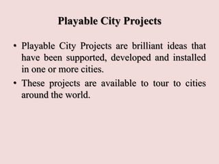 Playable City Projects
• Playable City Projects are brilliant ideas that
have been supported, developed and installed
in one or more cities.
• These projects are available to tour to cities
around the world.
 