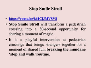 Stop Smile Stroll
• https://youtu.be/k61CjJMVSV8
• Stop Smile Stroll will transform a pedestrian
crossing into a 30-second opportunity for
sharing a moment of magic.
• It is a playful intervention at pedestrian
crossings that brings strangers together for a
moment of shared fun, breaking the mundane
‘stop and walk’ routine.
 