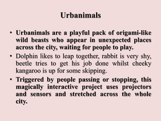 Urbanimals
• Urbanimals are a playful pack of origami-like
wild beasts who appear in unexpected places
across the city, waiting for people to play.
• Dolphin likes to leap together, rabbit is very shy,
beetle tries to get his job done whilst cheeky
kangaroo is up for some skipping.
• Triggered by people passing or stopping, this
magically interactive project uses projectors
and sensors and stretched across the whole
city.
 