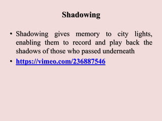 Shadowing
• Shadowing gives memory to city lights,
enabling them to record and play back the
shadows of those who passed underneath
• https://vimeo.com/236887546
 