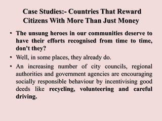 Case Studies:- Countries That Reward
Citizens With More Than Just Money
• The unsung heroes in our communities deserve to
have their efforts recognised from time to time,
don't they?
• Well, in some places, they already do.
• An increasing number of city councils, regional
authorities and government agencies are encouraging
socially responsible behaviour by incentivising good
deeds like recycling, volunteering and careful
driving.
 