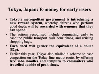 Tokyo, Japan: E-money for early risers
• Tokyo's metropolitan government is introducing a
new reward system, whereby citizens who perform
good deeds will be rewarded with e-money that they
can spend.
• The actions recognised include commuting early to
ease the public transport rush hour chaos, and reusing
shopping bags.
• Each deed will garner the equivalent of a dollar
(82p).
• Earlier this year, Tokyo also trialled a scheme to ease
congestion on the Today line metro route, by offering
free soba noodles and tempura to commuters who
travelled outside of peak times.
 