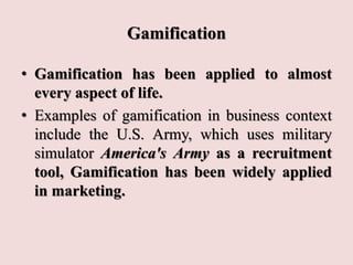 Gamification
• Gamification has been applied to almost
every aspect of life.
• Examples of gamification in business context
include the U.S. Army, which uses military
simulator America's Army as a recruitment
tool, Gamification has been widely applied
in marketing.
 