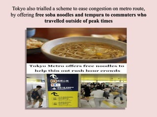 Tokyo also trialled a scheme to ease congestion on metro route,
by offering free soba noodles and tempura to commuters who
travelled outside of peak times
 