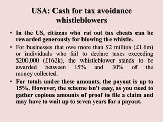 USA: Cash for tax avoidance
whistleblowers
• In the US, citizens who rat out tax cheats can be
rewarded generously for blowing the whistle.
• For businesses that owe more than $2 million (£1.6m)
or individuals who fail to declare taxes exceeding
$200,000 (£162k), the whistleblower stands to be
awarded between 15% and 30% of the
money collected.
• For totals under these amounts, the payout is up to
15%. However, the scheme isn't easy, as you need to
gather copious amounts of proof to file a claim and
may have to wait up to seven years for a payout.
 