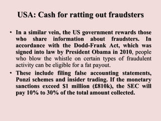 USA: Cash for ratting out fraudsters
• In a similar vein, the US government rewards those
who share information about fraudsters. In
accordance with the Dodd-Frank Act, which was
signed into law by President Obama in 2010, people
who blow the whistle on certain types of fraudulent
activity can be eligible for a fat payout.
• These include filing false accounting statements,
Ponzi schemes and insider trading. If the monetary
sanctions exceed $1 million (£810k), the SEC will
pay 10% to 30% of the total amount collected.
 