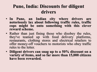 Pune, India: Discounts for diligent
drivers
• In Pune, an Indian city where drivers are
notoriously lax about following traffic rules, traffic
cops might be onto something with this clever
reward scheme.
• Rather than just fining those who disobey the rules,
they've teamed up with food delivery platforms,
restaurants, clothing stores and electrical retailers to
offer money-off vouchers to motorists who obey traffic
rules to the letter.
• Diligent drivers can snag up to a 50% discount on a
variety of items, and so far more than 15,000 citizens
have been rewarded.
 